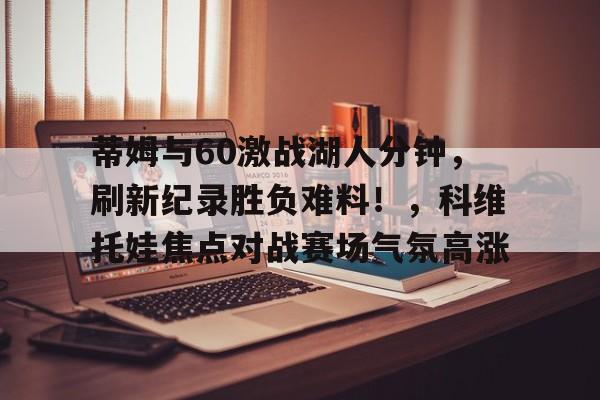 开云体育手机客户端下载-蒂姆与60激战湖人分钟，刷新纪录胜负难料！，科维托娃焦点对战赛场气氛高涨的简单介绍
