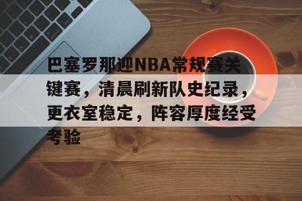 Kaiyun体育App下载-关于巴塞罗那迎NBA常规赛关键赛，清晨刷新队史纪录，更衣室稳定，阵容厚度经受考验的信息