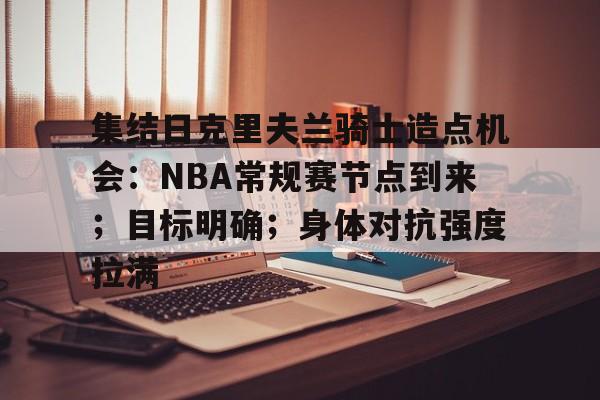 开云·体育官网-关于集结日克里夫兰骑士造点机会：NBA常规赛节点到来；目标明确；身体对抗强度拉满的信息