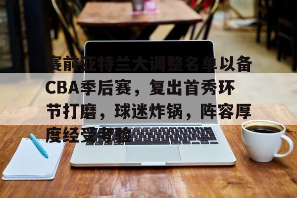 开云·体育官网-包含赛前亚特兰大调整名单以备CBA季后赛，复出首秀环节打磨，球迷炸锅，阵容厚度经受考验的词条