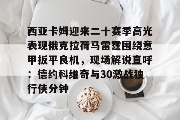开云·体育官网-包含西亚卡姆迎来二十赛季高光表现俄克拉荷马雷霆围绕意甲扳平良机，现场解说直呼：德约科维奇与30激战独行侠分钟的词条